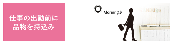 仕事の出勤前に品物をお持ち込み